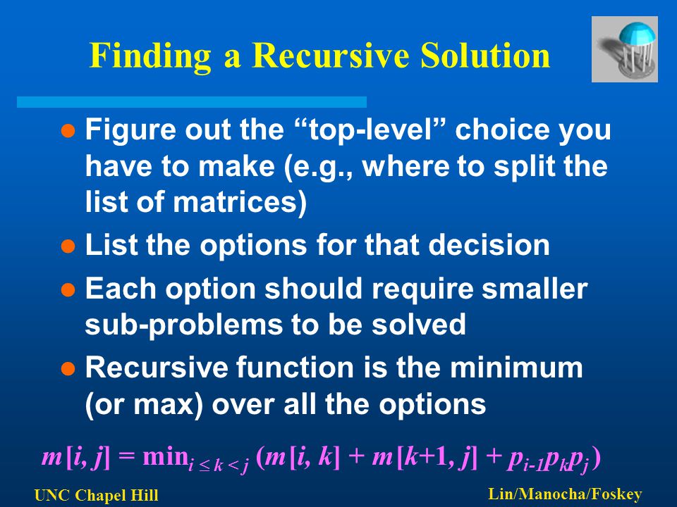 UNC Chapel Hill Lin/Manocha/Foskey Finding a Recursive Solution Figure out the top-level choice you have to make (e.g., where to split the list of matrices) List the options for that decision Each option should require smaller sub-problems to be solved Recursive function is the minimum (or max) over all the options m[i, j] = min i  k < j (m[i, k] + m[k+1, j] + p i-1 p k p j )