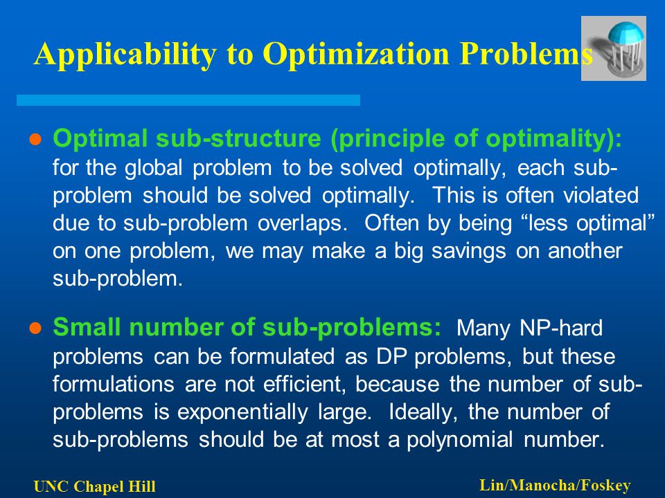 UNC Chapel Hill Lin/Manocha/Foskey Applicability to Optimization Problems Optimal sub-structure (principle of optimality): for the global problem to be solved optimally, each sub- problem should be solved optimally.
