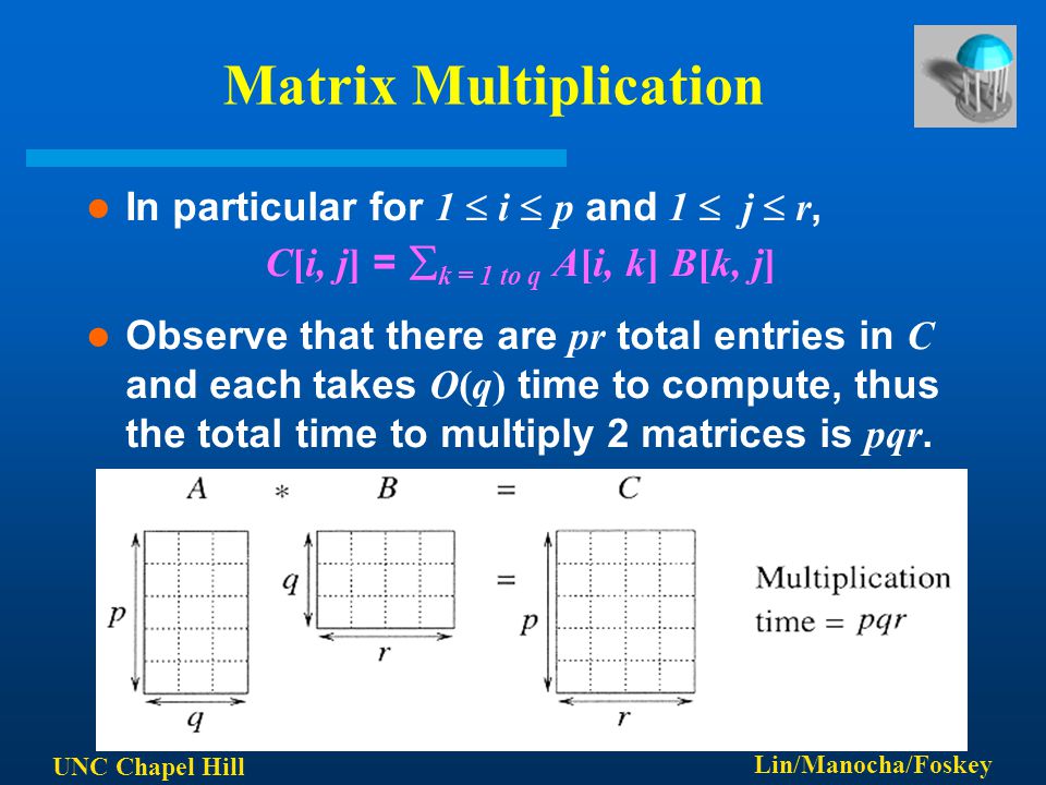 UNC Chapel Hill Lin/Manocha/Foskey Matrix Multiplication In particular for 1  i  p and 1  j  r, C[i, j] =  k = 1 to q A[i, k] B[k, j] Observe that there are pr total entries in C and each takes O(q) time to compute, thus the total time to multiply 2 matrices is pqr.