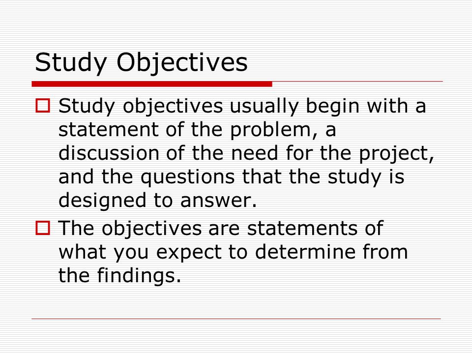 Study Objectives  Study objectives usually begin with a statement of the problem, a discussion of the need for the project, and the questions that the study is designed to answer.