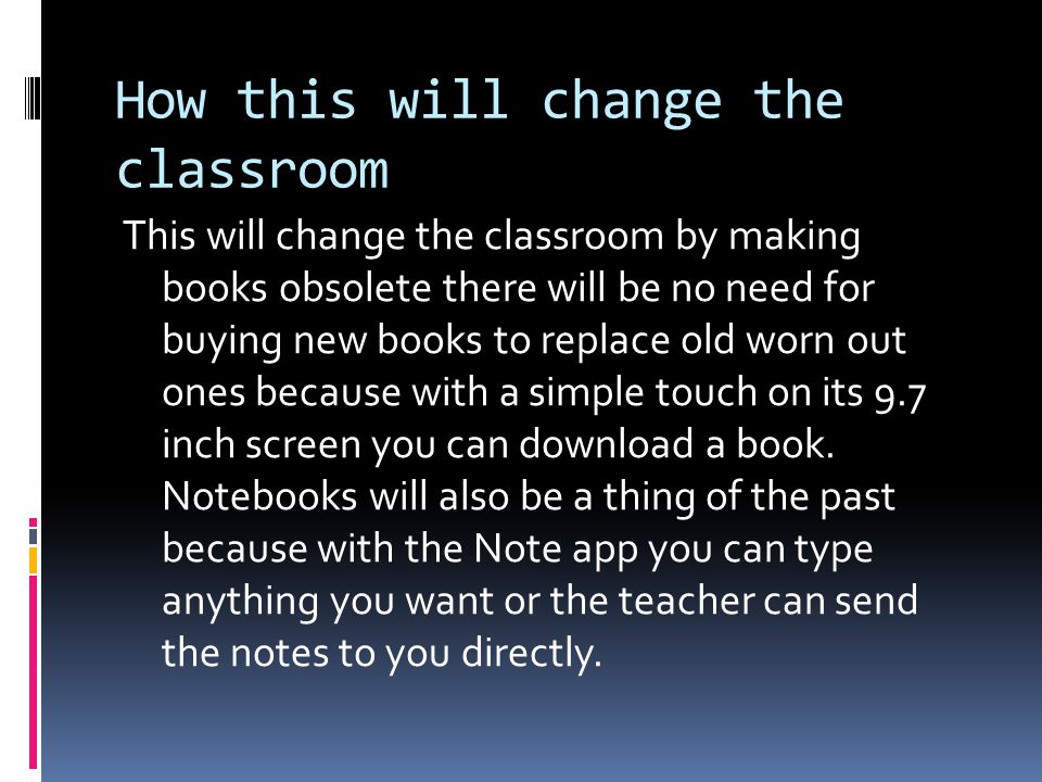 How this will change the classroom This will change the classroom by making books obsolete there will be no need for buying new books to replace old worn out ones because with a simple touch on its 9.7 inch screen you can download a book.
