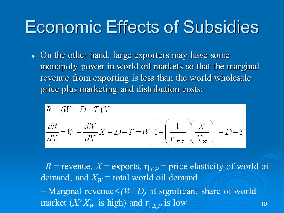 10 Economic Effects of Subsidies On the other hand, large exporters may have some monopoly power in world oil markets so that the marginal revenue from exporting is less than the world wholesale price plus marketing and distribution costs: On the other hand, large exporters may have some monopoly power in world oil markets so that the marginal revenue from exporting is less than the world wholesale price plus marketing and distribution costs: –R = revenue, X = exports, η X,P = price elasticity of world oil demand, and X W = total world oil demand – Marginal revenue<(W+D) if significant share of world market (X/ X W is high) and η X,P is low