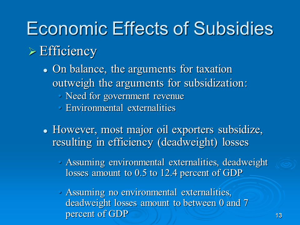 13 Economic Effects of Subsidies  Efficiency On balance, the arguments for taxation outweigh the arguments for subsidization: On balance, the arguments for taxation outweigh the arguments for subsidization: Need for government revenueNeed for government revenue Environmental externalitiesEnvironmental externalities However, most major oil exporters subsidize, resulting in efficiency (deadweight) losses However, most major oil exporters subsidize, resulting in efficiency (deadweight) losses Assuming environmental externalities, deadweight losses amount to 0.5 to 12.4 percent of GDPAssuming environmental externalities, deadweight losses amount to 0.5 to 12.4 percent of GDP Assuming no environmental externalities, deadweight losses amount to between 0 and 7 percent of GDPAssuming no environmental externalities, deadweight losses amount to between 0 and 7 percent of GDP