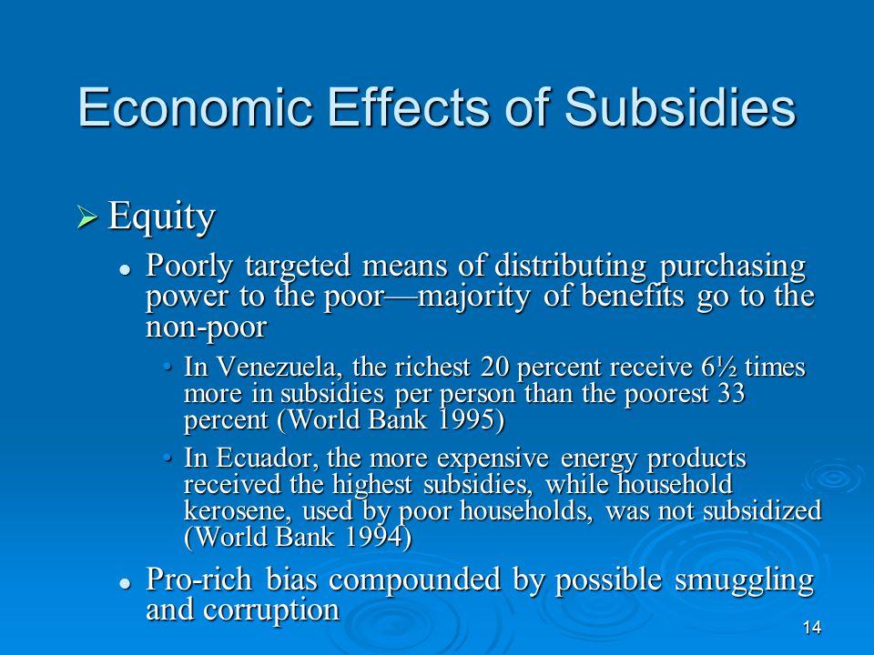 14 Economic Effects of Subsidies  Equity Poorly targeted means of distributing purchasing power to the poor—majority of benefits go to the non-poor Poorly targeted means of distributing purchasing power to the poor—majority of benefits go to the non-poor In Venezuela, the richest 20 percent receive 6½ times more in subsidies per person than the poorest 33 percent (World Bank 1995)In Venezuela, the richest 20 percent receive 6½ times more in subsidies per person than the poorest 33 percent (World Bank 1995) In Ecuador, the more expensive energy products received the highest subsidies, while household kerosene, used by poor households, was not subsidized (World Bank 1994)In Ecuador, the more expensive energy products received the highest subsidies, while household kerosene, used by poor households, was not subsidized (World Bank 1994) Pro-rich bias compounded by possible smuggling and corruption Pro-rich bias compounded by possible smuggling and corruption
