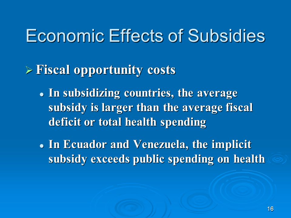 16 Economic Effects of Subsidies  Fiscal opportunity costs In subsidizing countries, the average subsidy is larger than the average fiscal deficit or total health spending In subsidizing countries, the average subsidy is larger than the average fiscal deficit or total health spending In Ecuador and Venezuela, the implicit subsidy exceeds public spending on health In Ecuador and Venezuela, the implicit subsidy exceeds public spending on health