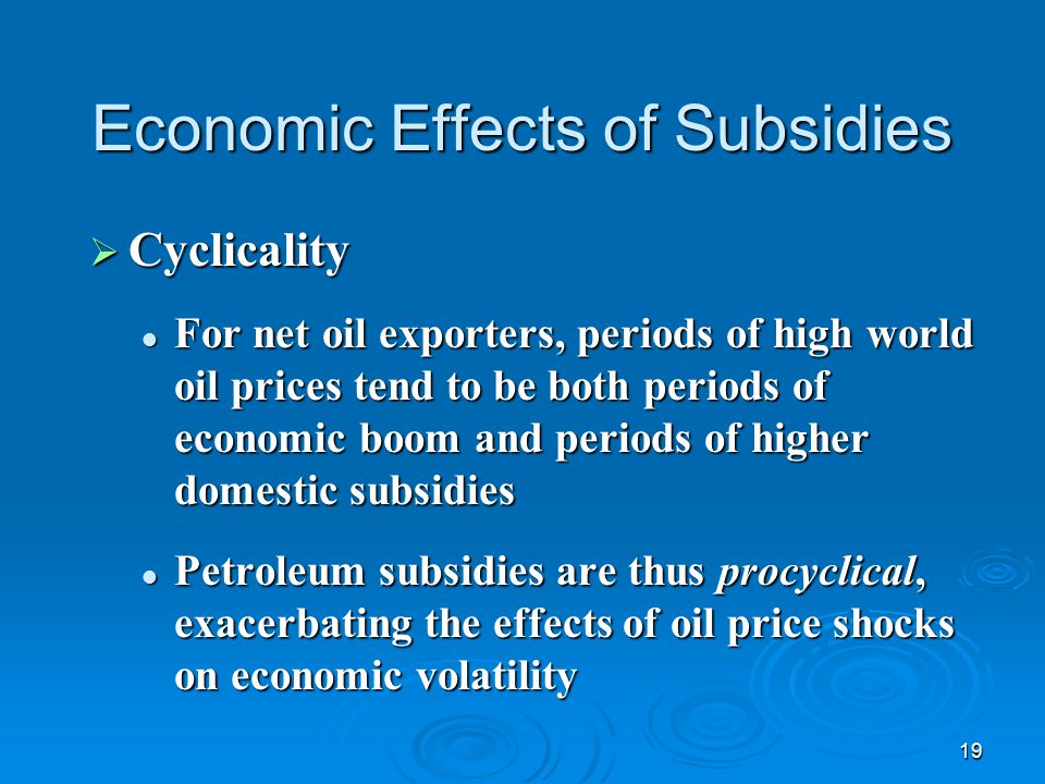 19 Economic Effects of Subsidies  Cyclicality For net oil exporters, periods of high world oil prices tend to be both periods of economic boom and periods of higher domestic subsidies For net oil exporters, periods of high world oil prices tend to be both periods of economic boom and periods of higher domestic subsidies Petroleum subsidies are thus procyclical, exacerbating the effects of oil price shocks on economic volatility Petroleum subsidies are thus procyclical, exacerbating the effects of oil price shocks on economic volatility