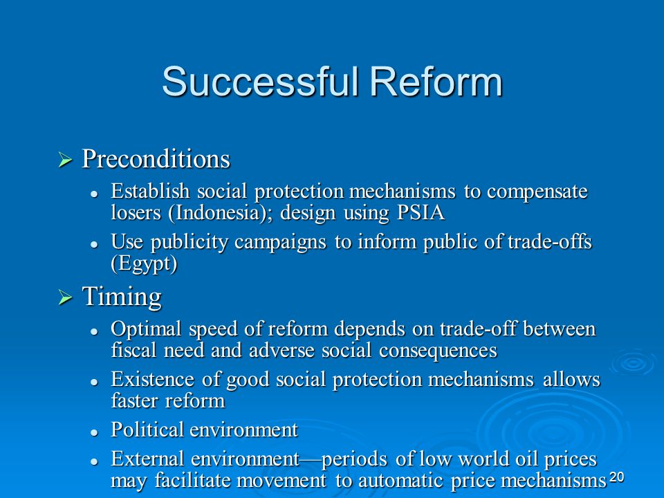 20 Successful Reform  Preconditions Establish social protection mechanisms to compensate losers (Indonesia); design using PSIA Establish social protection mechanisms to compensate losers (Indonesia); design using PSIA Use publicity campaigns to inform public of trade-offs (Egypt) Use publicity campaigns to inform public of trade-offs (Egypt)  Timing Optimal speed of reform depends on trade-off between fiscal need and adverse social consequences Optimal speed of reform depends on trade-off between fiscal need and adverse social consequences Existence of good social protection mechanisms allows faster reform Existence of good social protection mechanisms allows faster reform Political environment Political environment External environment—periods of low world oil prices may facilitate movement to automatic price mechanisms External environment—periods of low world oil prices may facilitate movement to automatic price mechanisms