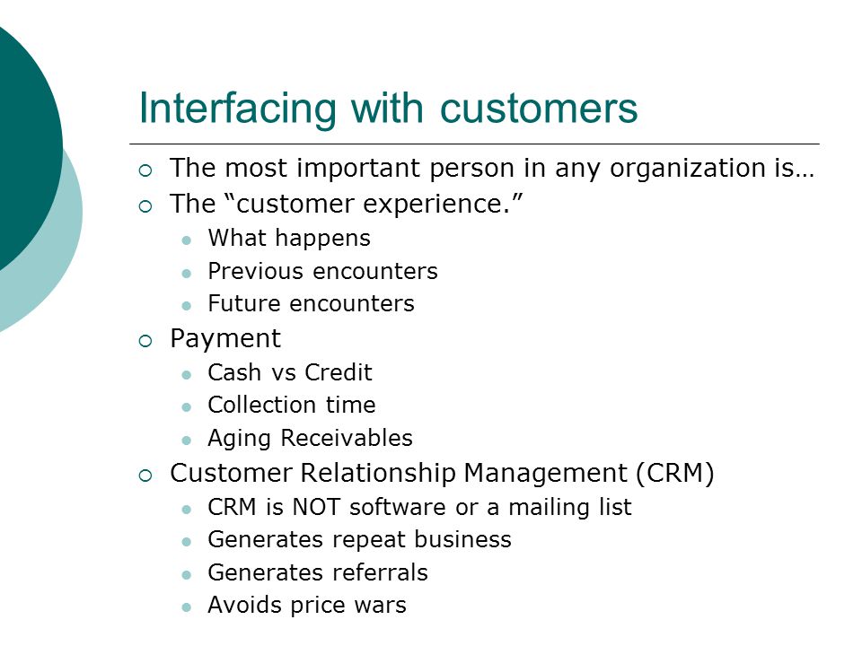 Interfacing with customers  The most important person in any organization is…  The customer experience. What happens Previous encounters Future encounters  Payment Cash vs Credit Collection time Aging Receivables  Customer Relationship Management (CRM) CRM is NOT software or a mailing list Generates repeat business Generates referrals Avoids price wars