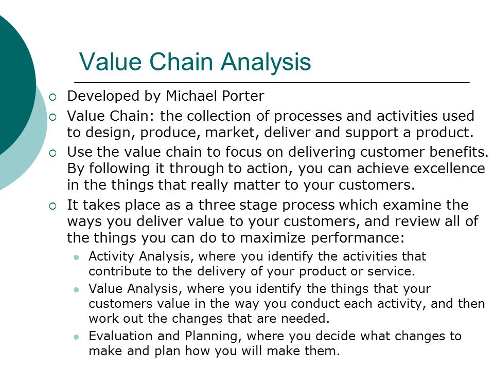 Value Chain Analysis  Developed by Michael Porter  Value Chain: the collection of processes and activities used to design, produce, market, deliver and support a product.