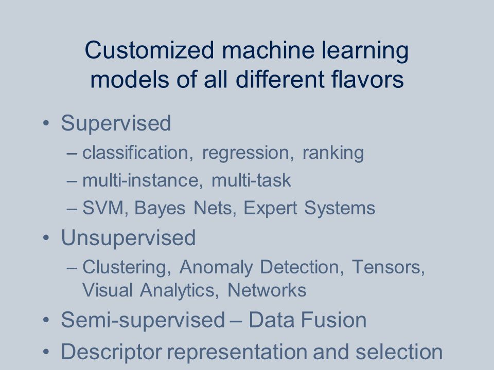 Customized machine learning models of all different flavors Supervised –classification, regression, ranking –multi-instance, multi-task –SVM, Bayes Nets, Expert Systems Unsupervised –Clustering, Anomaly Detection, Tensors, Visual Analytics, Networks Semi-supervised – Data Fusion Descriptor representation and selection Unsupervised, Semi-supervised