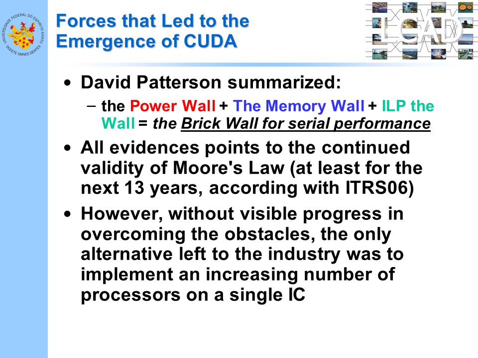 LCAD Forces that Led to the Emergence of CUDA David Patterson summarized: – the Power Wall + The Memory Wall + ILP the Wall = the Brick Wall for serial performance All evidences points to the continued validity of Moore s Law (at least for the next 13 years, according with ITRS06) However, without visible progress in overcoming the obstacles, the only alternative left to the industry was to implement an increasing number of processors on a single IC