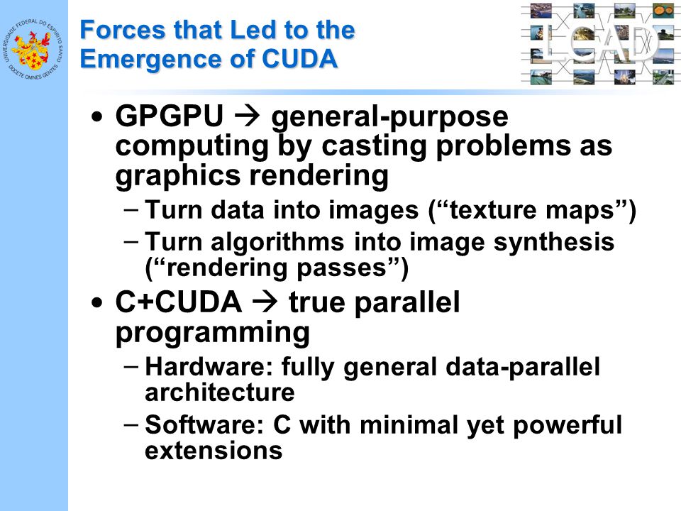 LCAD Forces that Led to the Emergence of CUDA GPGPU  general-purpose computing by casting problems as graphics rendering – Turn data into images ( texture maps ) – Turn algorithms into image synthesis ( rendering passes ) C+CUDA  true parallel programming – Hardware: fully general data-parallel architecture – Software: C with minimal yet powerful extensions