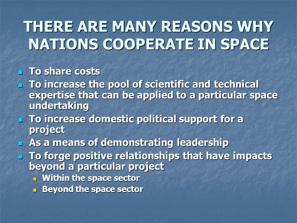THERE ARE MANY REASONS WHY NATIONS COOPERATE IN SPACE To share costs To share costs To increase the pool of scientific and technical expertise that can be applied to a particular space undertaking To increase the pool of scientific and technical expertise that can be applied to a particular space undertaking To increase domestic political support for a project To increase domestic political support for a project As a means of demonstrating leadership As a means of demonstrating leadership To forge positive relationships that have impacts beyond a particular project To forge positive relationships that have impacts beyond a particular project Within the space sector Within the space sector Beyond the space sector Beyond the space sector