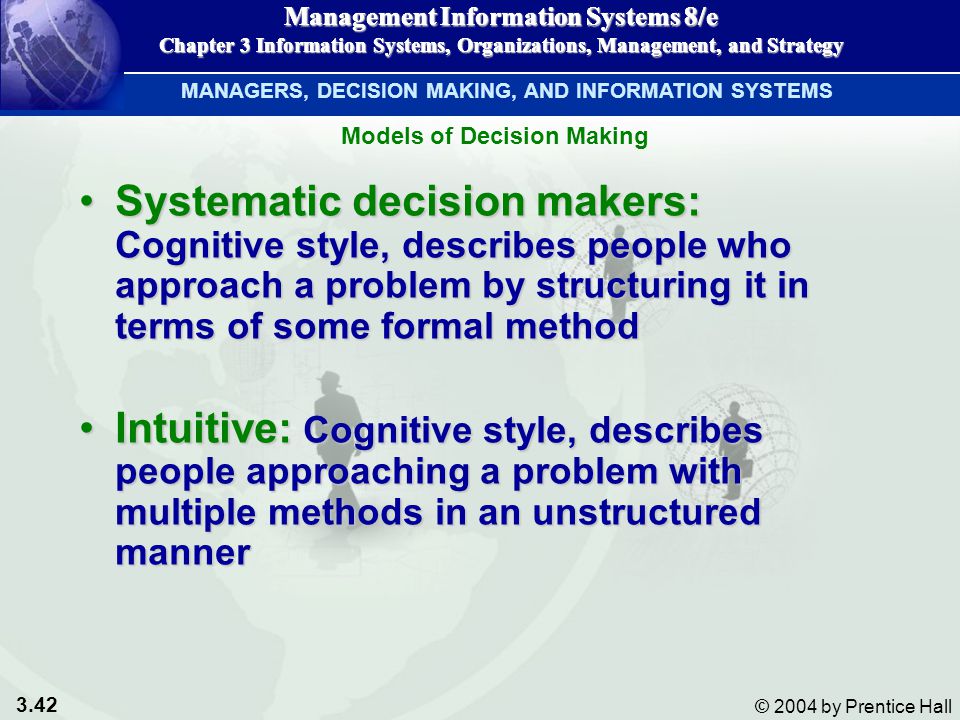 3.42 © 2004 by Prentice Hall Management Information Systems 8/e Chapter 3 Information Systems, Organizations, Management, and Strategy Systematic decision makers: Cognitive style,describes people who approach a problem by structuring it in terms of some formal methodSystematic decision makers: Cognitive style, describes people who approach a problem by structuring it in terms of some formal method Intuitive: Cognitive style, describes people approaching a problem with multiple methods in an unstructured mannerIntuitive: Cognitive style, describes people approaching a problem with multiple methods in an unstructured manner Management Information Systems 8/e Chapter 3 Information Systems, Organizations, Management, and Strategy MANAGERS, DECISION MAKING, AND INFORMATION SYSTEMS Models of Decision Making