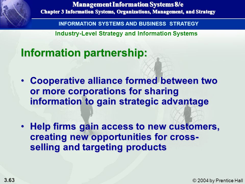 3.63 © 2004 by Prentice Hall Management Information Systems 8/e Chapter 3 Information Systems, Organizations, Management, and Strategy INFORMATION SYSTEMS AND BUSINESS STRATEGY Information partnership: Cooperative alliance formed between two or more corporations for sharing information to gain strategic advantageCooperative alliance formed between two or more corporations for sharing information to gain strategic advantage Help firms gain access to new customers, creating new opportunities for cross- selling and targeting productsHelp firms gain access to new customers, creating new opportunities for cross- selling and targeting products Management Information Systems 8/e Chapter 3 Information Systems, Organizations, Management, and Strategy Industry-Level Strategy and Information Systems