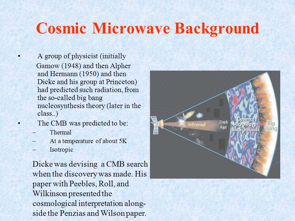 Cosmic Microwave Background A group of physicist (initially Gamow (1948) and then Alpher and Hermann (1950) and then Dicke and his group at Princeton) had predicted such radiation, from the so-called big bang nucleosynthesis theory (later in the class..) The CMB was predicted to be: –Thermal –At a temperature of about 5K –Isotropic Dicke was devising a CMB search when the discovery was made.