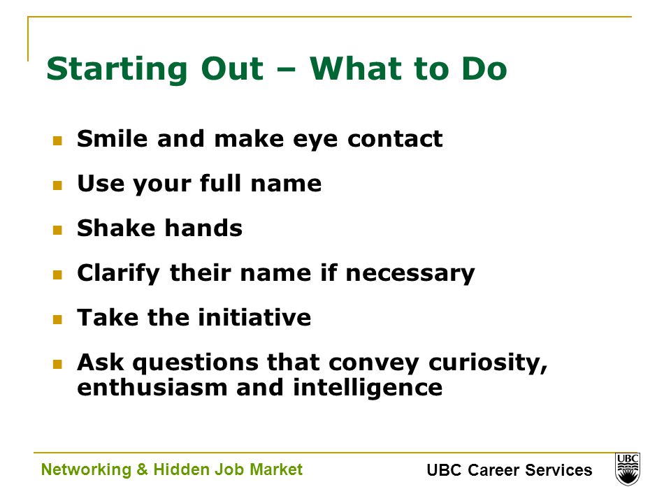 UBC Career Services Networking & Hidden Job Market Starting Out – What to Do Smile and make eye contact Use your full name Shake hands Clarify their name if necessary Take the initiative Ask questions that convey curiosity, enthusiasm and intelligence