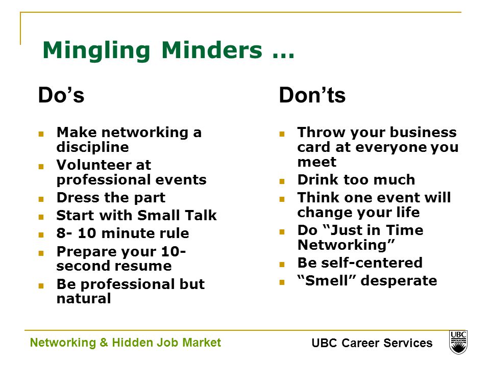 UBC Career Services Networking & Hidden Job Market Mingling Minders … Do’s Make networking a discipline Volunteer at professional events Dress the part Start with Small Talk minute rule Prepare your 10- second resume Be professional but natural Don’ts Throw your business card at everyone you meet Drink too much Think one event will change your life Do Just in Time Networking Be self-centered Smell desperate