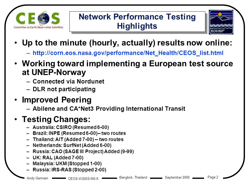 Andy Germain CEOS-WGISS-NS-9 Page 2 Bangkok, Thailand September 2000 Network Performance Testing Highlights Up to the minute (hourly, actually) results now online: –  Working toward implementing a European test source at UNEP-Norway –Connected via Nordunet –DLR not participating Improved Peering –Abilene and CA*Net3 Providing International Transit Testing Changes: –Australia: CSIRO (Resumed 6-00) –Brazil: INPE (Resumed 6-00)-- two routes –Thailand: AIT (Added 7-00) -- two routes –Netherlands: SurfNet (Added 6-00) –Russia: CAO (SAGE III Project) Added (9-99) –UK: RAL (Added 7-00) –Malaysia: UKM (Stopped 1-00) –Russia: IRS-RAS (Stopped 2-00) Up to the minute (hourly, actually) results now online: –  Working toward implementing a European test source at UNEP-Norway –Connected via Nordunet –DLR not participating Improved Peering –Abilene and CA*Net3 Providing International Transit Testing Changes: –Australia: CSIRO (Resumed 6-00) –Brazil: INPE (Resumed 6-00)-- two routes –Thailand: AIT (Added 7-00) -- two routes –Netherlands: SurfNet (Added 6-00) –Russia: CAO (SAGE III Project) Added (9-99) –UK: RAL (Added 7-00) –Malaysia: UKM (Stopped 1-00) –Russia: IRS-RAS (Stopped 2-00)