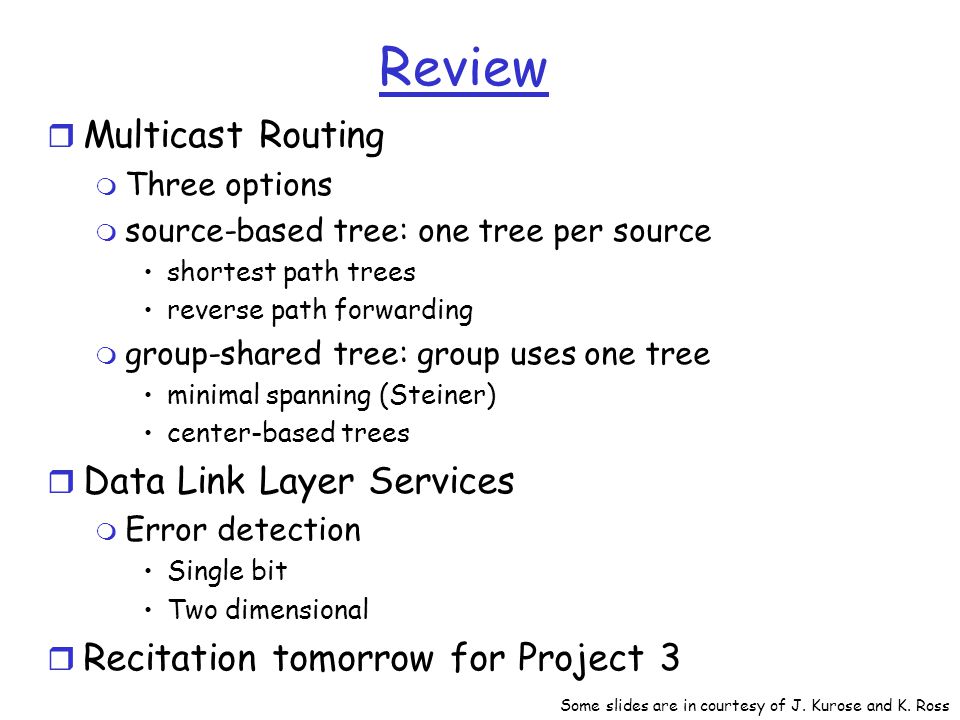 Review r Multicast Routing m Three options m source-based tree: one tree per source shortest path trees reverse path forwarding m group-shared tree: group uses one tree minimal spanning (Steiner) center-based trees r Data Link Layer Services m Error detection Single bit Two dimensional r Recitation tomorrow for Project 3 Some slides are in courtesy of J.