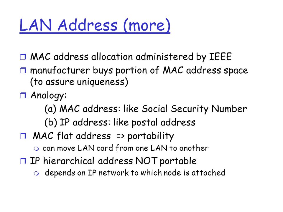 LAN Address (more) r MAC address allocation administered by IEEE r manufacturer buys portion of MAC address space (to assure uniqueness) r Analogy: (a) MAC address: like Social Security Number (b) IP address: like postal address r MAC flat address => portability m can move LAN card from one LAN to another r IP hierarchical address NOT portable m depends on IP network to which node is attached