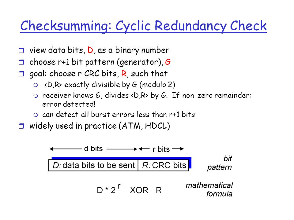 Checksumming: Cyclic Redundancy Check r view data bits, D, as a binary number r choose r+1 bit pattern (generator), G r goal: choose r CRC bits, R, such that m exactly divisible by G (modulo 2) m receiver knows G, divides by G.