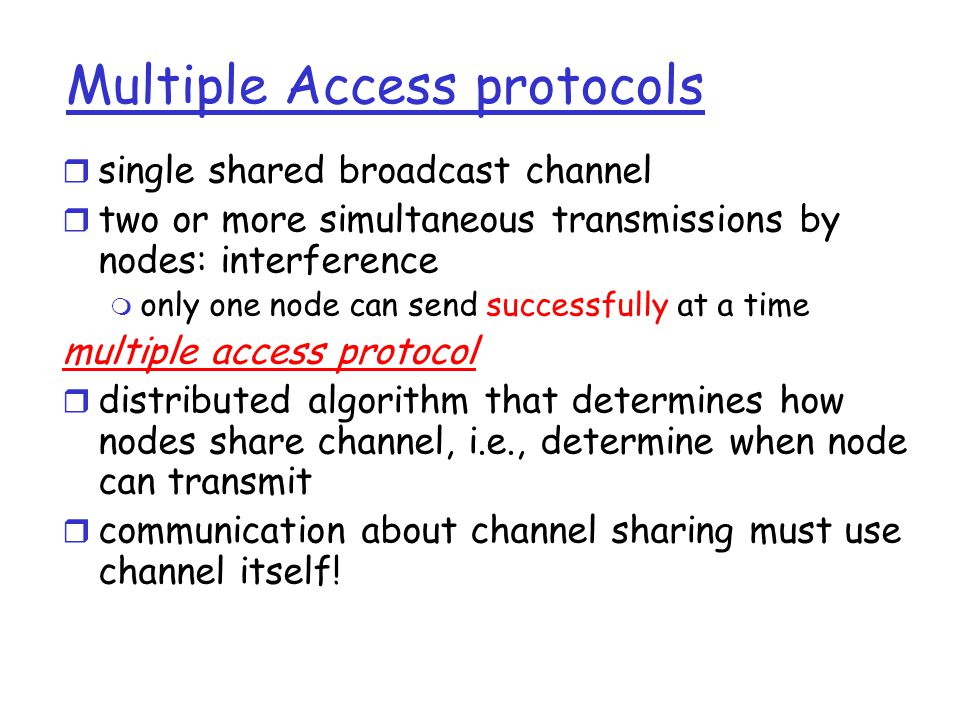 Multiple Access protocols r single shared broadcast channel r two or more simultaneous transmissions by nodes: interference m only one node can send successfully at a time multiple access protocol r distributed algorithm that determines how nodes share channel, i.e., determine when node can transmit r communication about channel sharing must use channel itself!