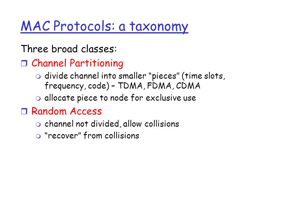 MAC Protocols: a taxonomy Three broad classes: r Channel Partitioning m divide channel into smaller pieces (time slots, frequency, code) – TDMA, FDMA, CDMA m allocate piece to node for exclusive use r Random Access m channel not divided, allow collisions m recover from collisions
