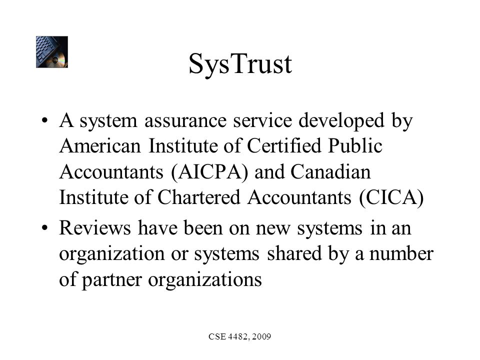 CSE 4482, 2009 SysTrust A system assurance service developed by American Institute of Certified Public Accountants (AICPA) and Canadian Institute of Chartered Accountants (CICA) Reviews have been on new systems in an organization or systems shared by a number of partner organizations
