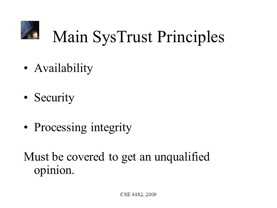 CSE 4482, 2009 Main SysTrust Principles Availability Security Processing integrity Must be covered to get an unqualified opinion.