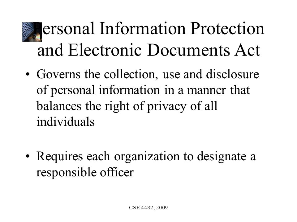 CSE 4482, 2009 Personal Information Protection and Electronic Documents Act Governs the collection, use and disclosure of personal information in a manner that balances the right of privacy of all individuals Requires each organization to designate a responsible officer