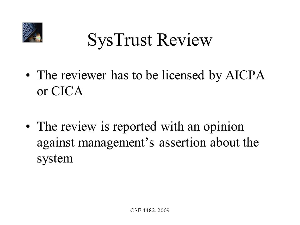 CSE 4482, 2009 SysTrust Review The reviewer has to be licensed by AICPA or CICA The review is reported with an opinion against management’s assertion about the system