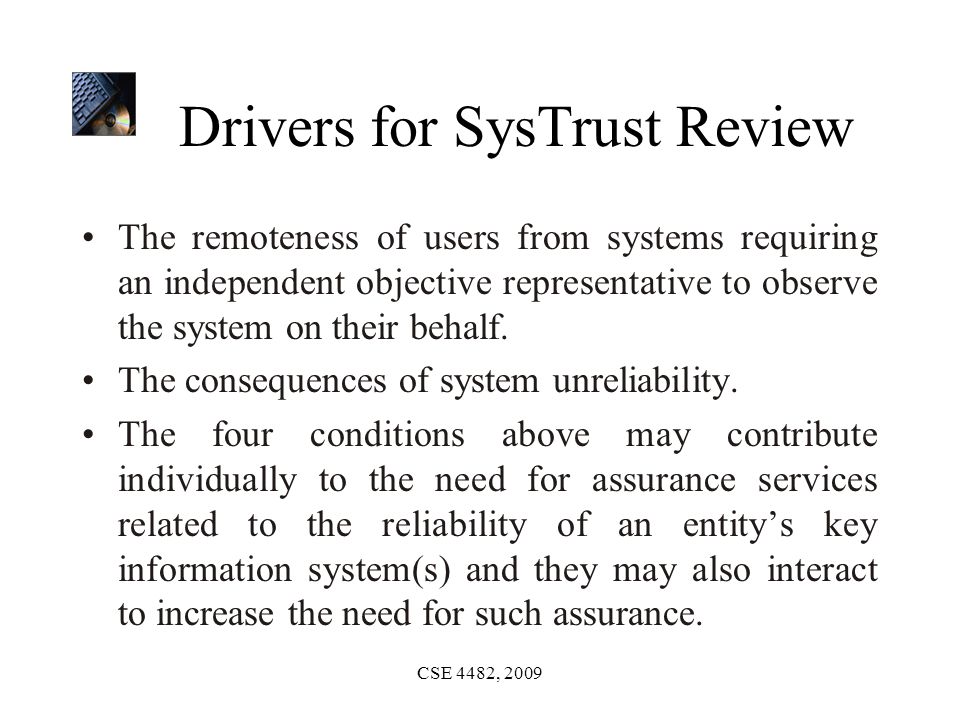 CSE 4482, 2009 Drivers for SysTrust Review The remoteness of users from systems requiring an independent objective representative to observe the system on their behalf.