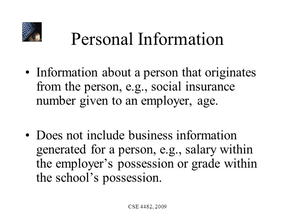 CSE 4482, 2009 Personal Information Information about a person that originates from the person, e.g., social insurance number given to an employer, age.