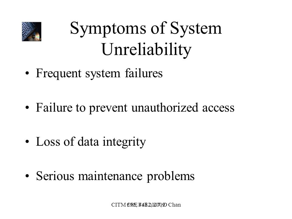 CSE 4482, 2009CITM 595, Fall 2007, D Chan Symptoms of System Unreliability Frequent system failures Failure to prevent unauthorized access Loss of data integrity Serious maintenance problems