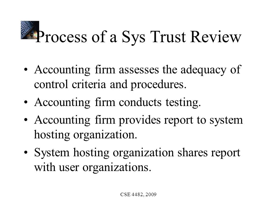 CSE 4482, 2009 Process of a Sys Trust Review Accounting firm assesses the adequacy of control criteria and procedures.