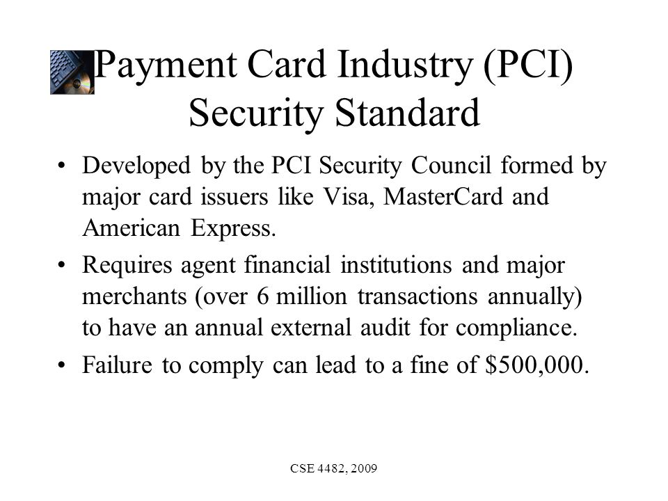 CSE 4482, 2009 Payment Card Industry (PCI) Security Standard Developed by the PCI Security Council formed by major card issuers like Visa, MasterCard and American Express.