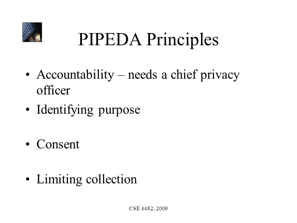 CSE 4482, 2009 PIPEDA Principles Accountability – needs a chief privacy officer Identifying purpose Consent Limiting collection