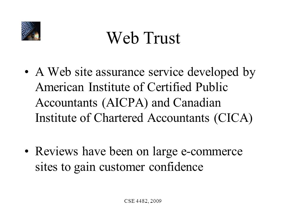 CSE 4482, 2009 Web Trust A Web site assurance service developed by American Institute of Certified Public Accountants (AICPA) and Canadian Institute of Chartered Accountants (CICA) Reviews have been on large e-commerce sites to gain customer confidence