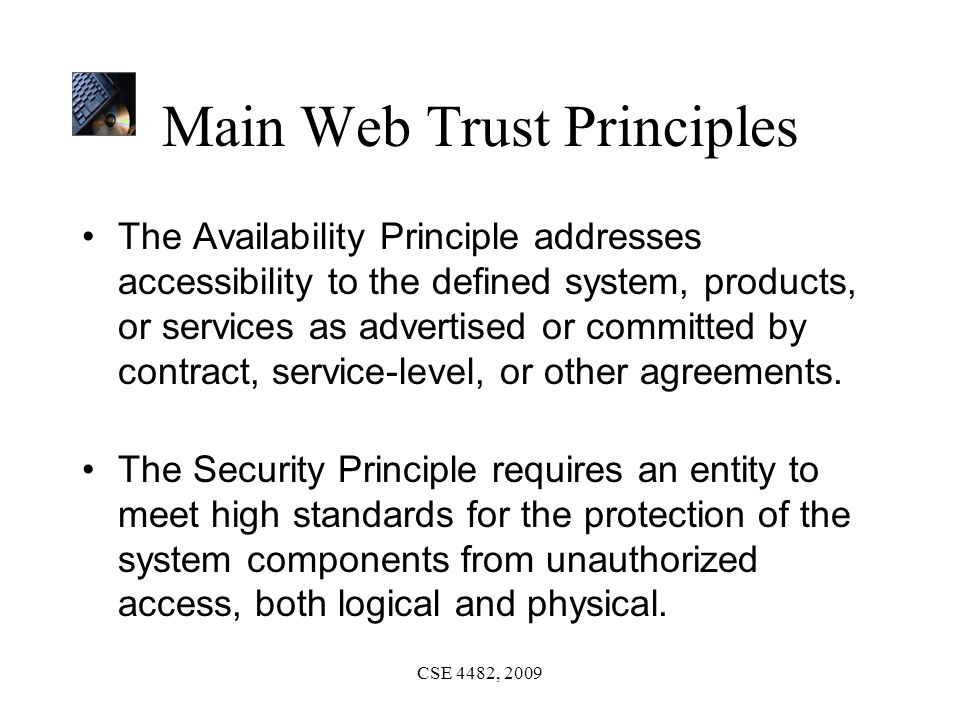 CSE 4482, 2009 Main Web Trust Principles The Availability Principle addresses accessibility to the defined system, products, or services as advertised or committed by contract, service-level, or other agreements.