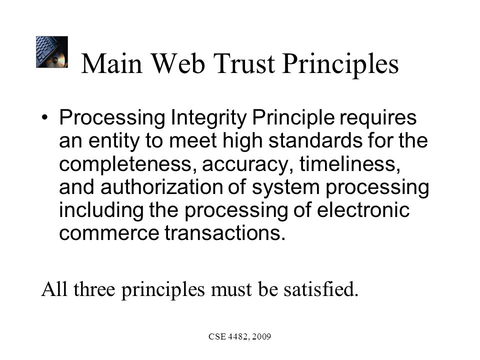 CSE 4482, 2009 Main Web Trust Principles Processing Integrity Principle requires an entity to meet high standards for the completeness, accuracy, timeliness, and authorization of system processing including the processing of electronic commerce transactions.