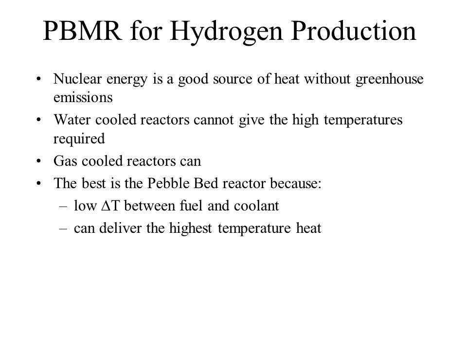 PBMR for Hydrogen Production Nuclear energy is a good source of heat without greenhouse emissions Water cooled reactors cannot give the high temperatures required Gas cooled reactors can The best is the Pebble Bed reactor because: –low  T between fuel and coolant –can deliver the highest temperature heat