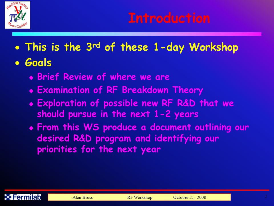 Introduction  This is the 3 rd of these 1-day Workshop  Goals u Brief Review of where we are u Examination of RF Breakdown Theory u Exploration of possible new RF R&D that we should pursue in the next 1-2 years u From this WS produce a document outlining our desired R&D program and identifying our priorities for the next year 2 Alan Bross RF Workshop October 15, 2008