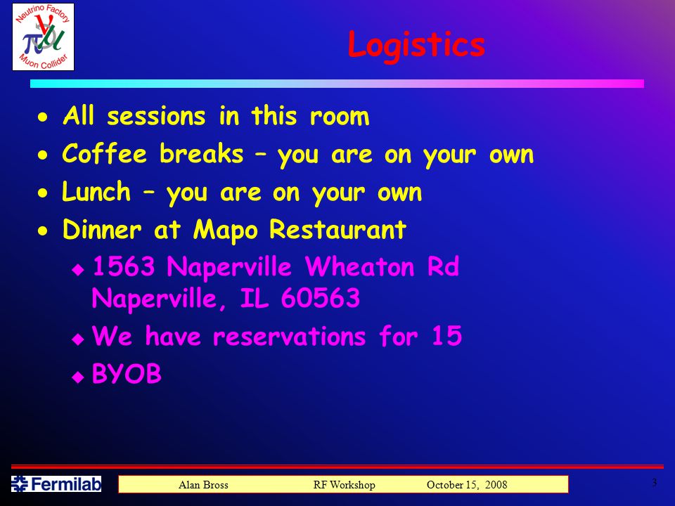 Logistics  All sessions in this room  Coffee breaks – you are on your own  Lunch – you are on your own  Dinner at Mapo Restaurant u 1563 Naperville Wheaton Rd Naperville, IL u We have reservations for 15 u BYOB 3 Alan Bross RF Workshop October 15, 2008