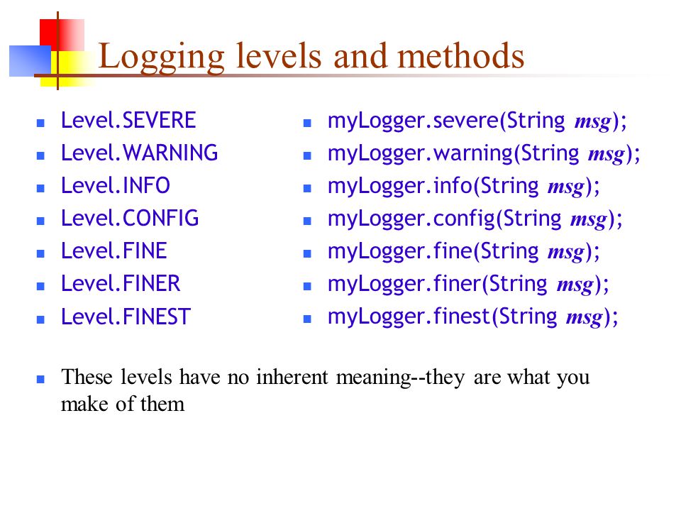 Logging levels and methods Level.SEVERE Level.WARNING Level.INFO Level.CONFIG Level.FINE Level.FINER Level.FINEST These levels have no inherent meaning--they are what you make of them myLogger.severe(String msg ); myLogger.warning(String msg ); myLogger.info(String msg ); myLogger.config(String msg ); myLogger.fine(String msg ); myLogger.finer(String msg ); myLogger.finest(String msg );
