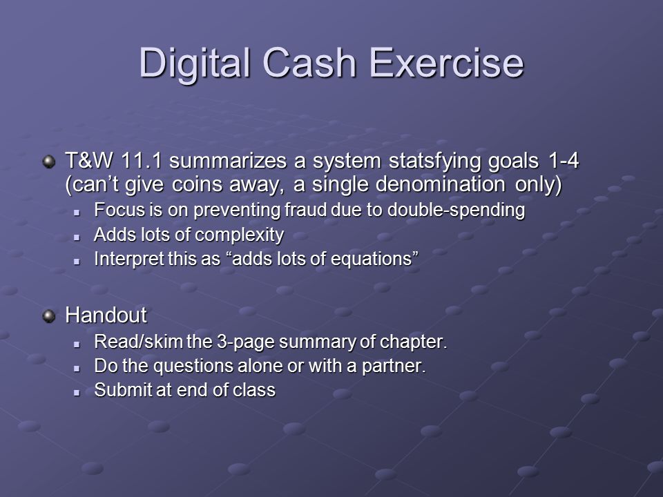 Digital Cash Exercise T&W 11.1 summarizes a system statsfying goals 1-4 (can’t give coins away, a single denomination only) Focus is on preventing fraud due to double-spending Focus is on preventing fraud due to double-spending Adds lots of complexity Adds lots of complexity Interpret this as adds lots of equations Interpret this as adds lots of equations Handout Read/skim the 3-page summary of chapter.