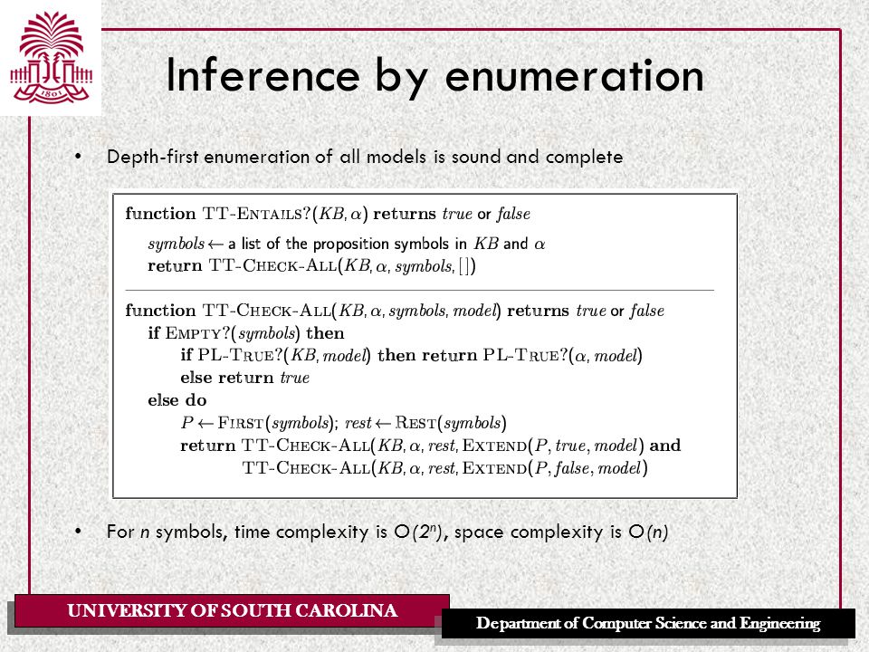 UNIVERSITY OF SOUTH CAROLINA Department of Computer Science and Engineering Inference by enumeration Depth-first enumeration of all models is sound and complete For n symbols, time complexity is O(2 n ), space complexity is O(n)