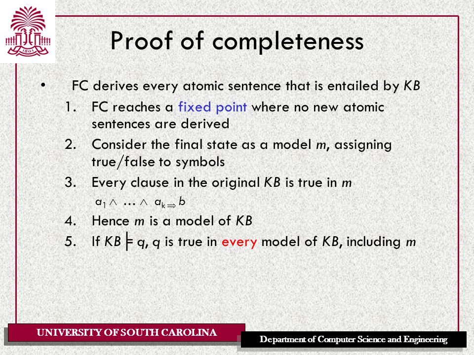 UNIVERSITY OF SOUTH CAROLINA Department of Computer Science and Engineering Proof of completeness FC derives every atomic sentence that is entailed by KB 1.FC reaches a fixed point where no new atomic sentences are derived 2.Consider the final state as a model m, assigning true/false to symbols 3.Every clause in the original KB is true in m a 1  …  a k  b 4.Hence m is a model of KB 5.If KB ╞ q, q is true in every model of KB, including m