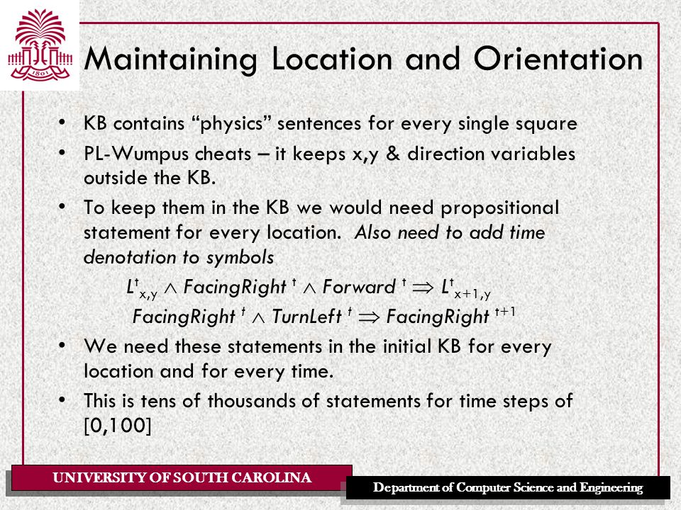 UNIVERSITY OF SOUTH CAROLINA Department of Computer Science and Engineering Maintaining Location and Orientation KB contains physics sentences for every single square PL-Wumpus cheats – it keeps x,y & direction variables outside the KB.