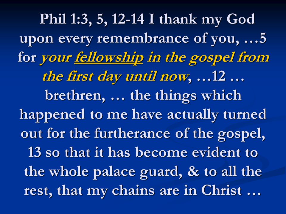 Phil 1:3, 5, I thank my God upon every remembrance of you, …5 for your fellowship in the gospel from the first day until now, …12 … brethren, … the things which happened to me have actually turned out for the furtherance of the gospel, 13 so that it has become evident to the whole palace guard, & to all the rest, that my chains are in Christ … Phil 1:3, 5, I thank my God upon every remembrance of you, …5 for your fellowship in the gospel from the first day until now, …12 … brethren, … the things which happened to me have actually turned out for the furtherance of the gospel, 13 so that it has become evident to the whole palace guard, & to all the rest, that my chains are in Christ …